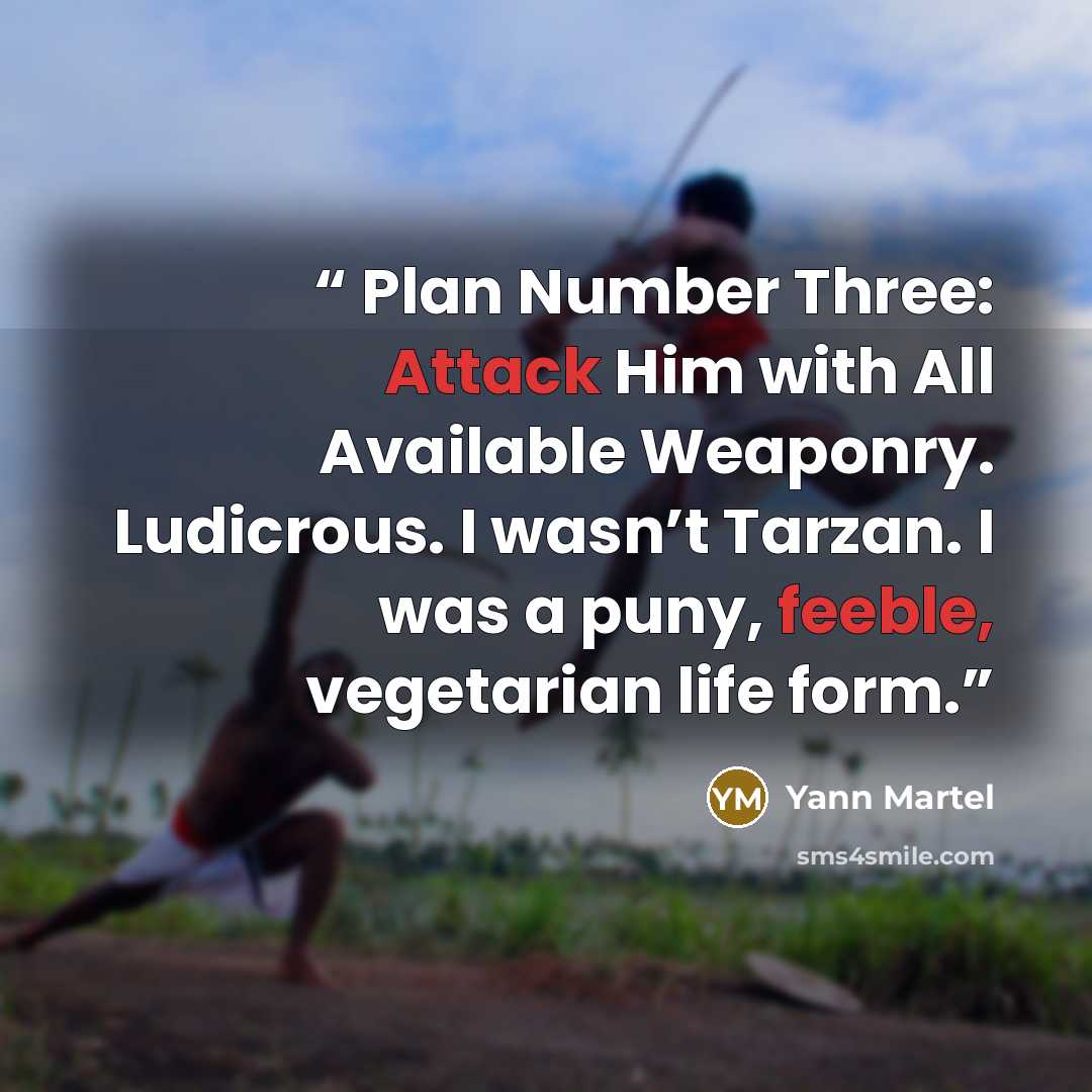 “Plan Number Three: Attack Him with All Available Weaponry. Ludicrous. I wasn’t Tarzan. I was a puny, feeble, vegetarian life form.” quote by Yann Martel