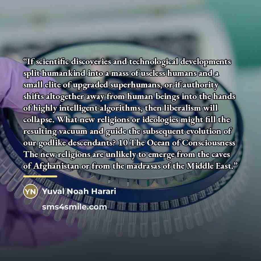 “If scientific discoveries and technological developments split humankind into a mass of useless humans and a small elite of upgraded superhumans, or if authority shifts altogether away from human beings into the hands of highly intelligent algorithms, then liberalism will collapse. What new…” quote by Yuval Noah Harari
