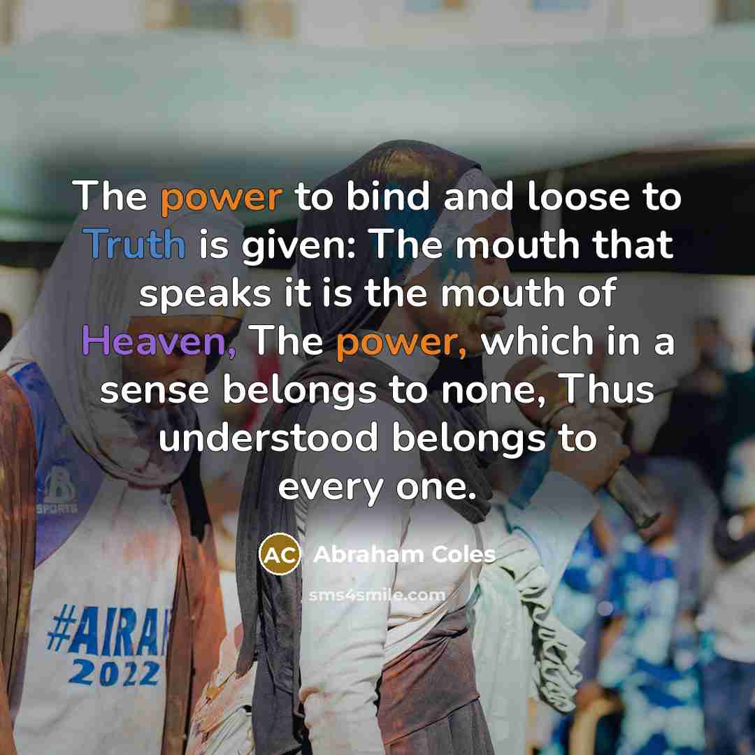 “The power to bind and loose to Truth is given: The mouth that speaks it is the mouth of Heaven, The power, which in a sense belongs to none, Thus understood belongs to every one.” quote by Abraham Coles