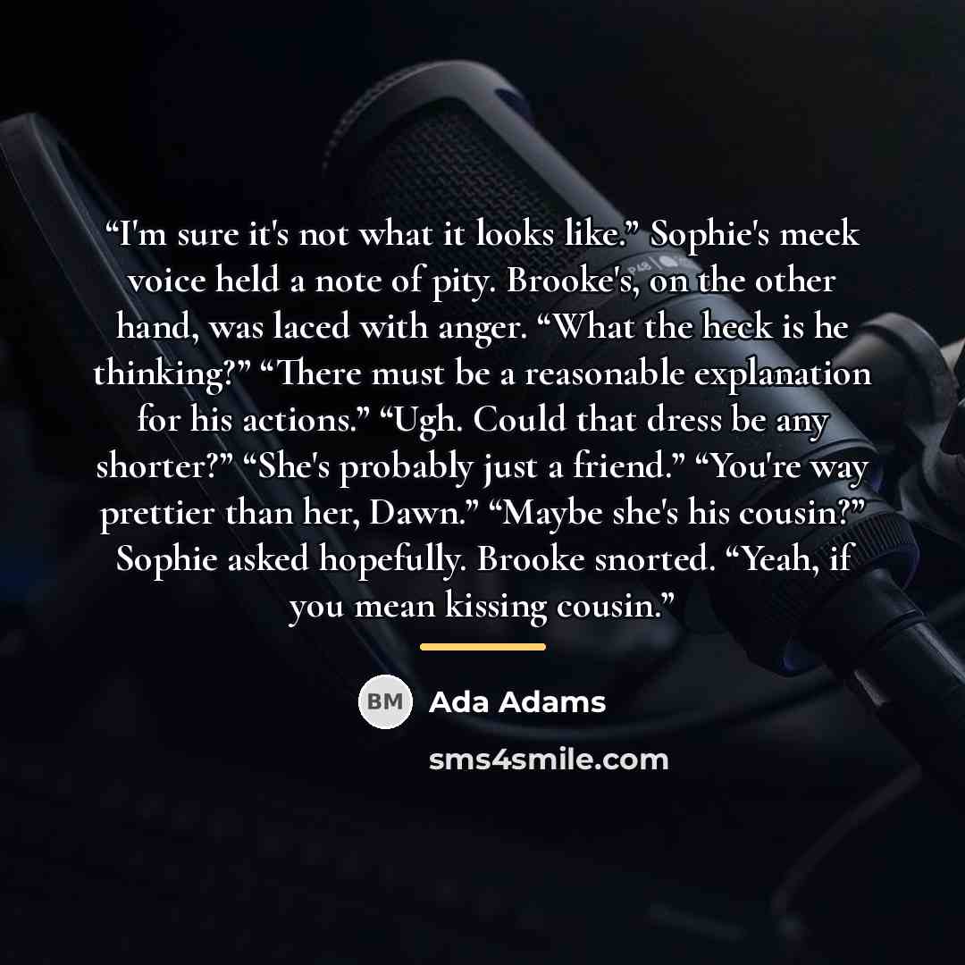 “I'm sure it's not what it looks like.” Sophie's meek voice held a note of pity. Brooke's, on the other hand, was laced with anger. “What the heck is he thinking?” “There must be a reasonable explanation for his actions.” “Ugh. Could that dress be any shorter?” “She's probably just a friend.”…” quote by Ada Adams