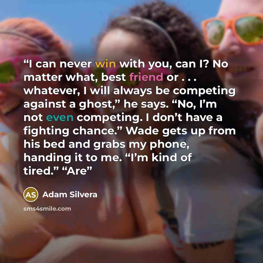 “I can never win with you, can I? No matter what, best friend or . . . whatever, I will always be competing against a ghost,” he says. “No, I’m not even competing. I don’t have a fighting chance.” Wade gets up from his bed and grabs my phone, handing it to me. “I’m kind of tired.” “Are” quote by Adam Silvera