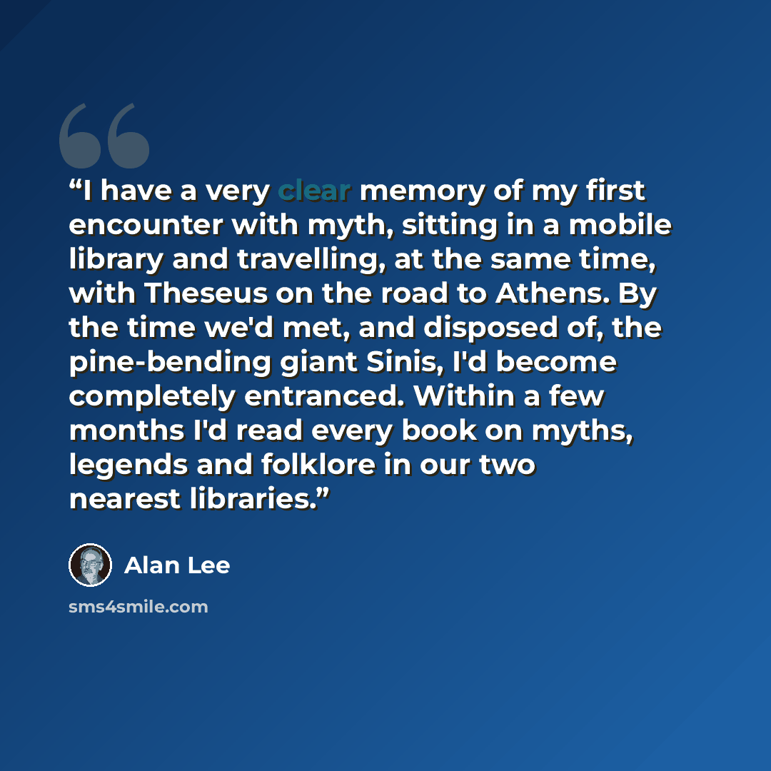 “I have a very clear memory of my first encounter with myth, sitting in a mobile library and travelling, at the same time, with Theseus on the road to Athens. By the time we'd met, and disposed of, the pine-bending giant Sinis, I'd become completely entranced. Within a few months I'd read every…” quote by Alan Lee