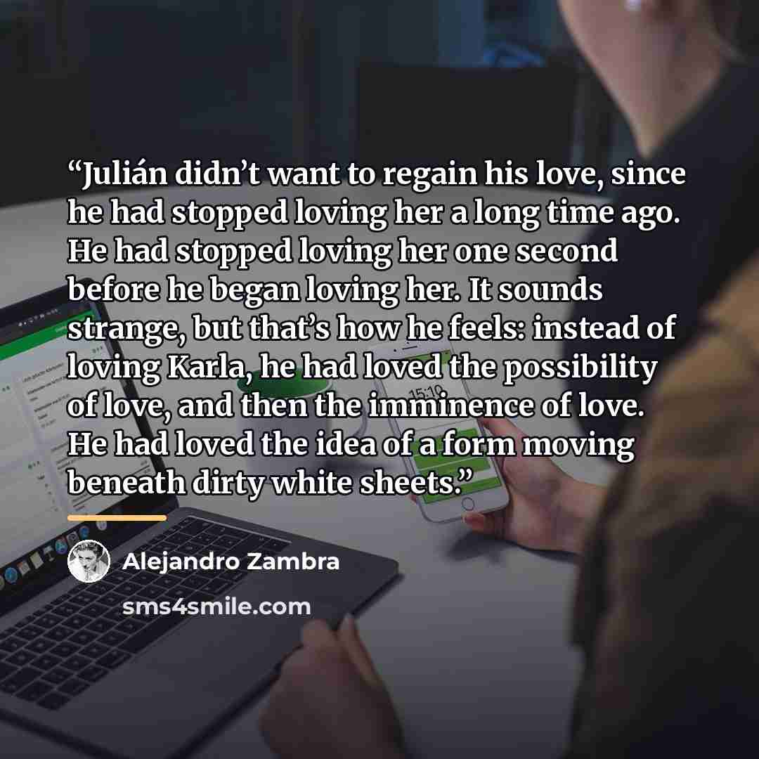 “Julián didn’t want to regain his love, since he had stopped loving her a long time ago. He had stopped loving her one second before he began loving her. It sounds strange, but that’s how he feels: instead of loving Karla, he had loved the possibility of love, and then the imminence of love. He had…” quote by Alejandro Zambra