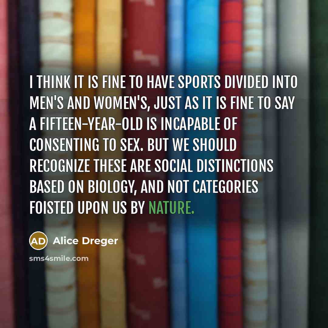 “I think it is fine to have sports divided into men's and women's, just as it is fine to say a fifteen-year-old is incapable of consenting to sex. But we should recognize these are social distinctions based on biology, and not categories foisted upon us by nature.” quote by Alice Dreger