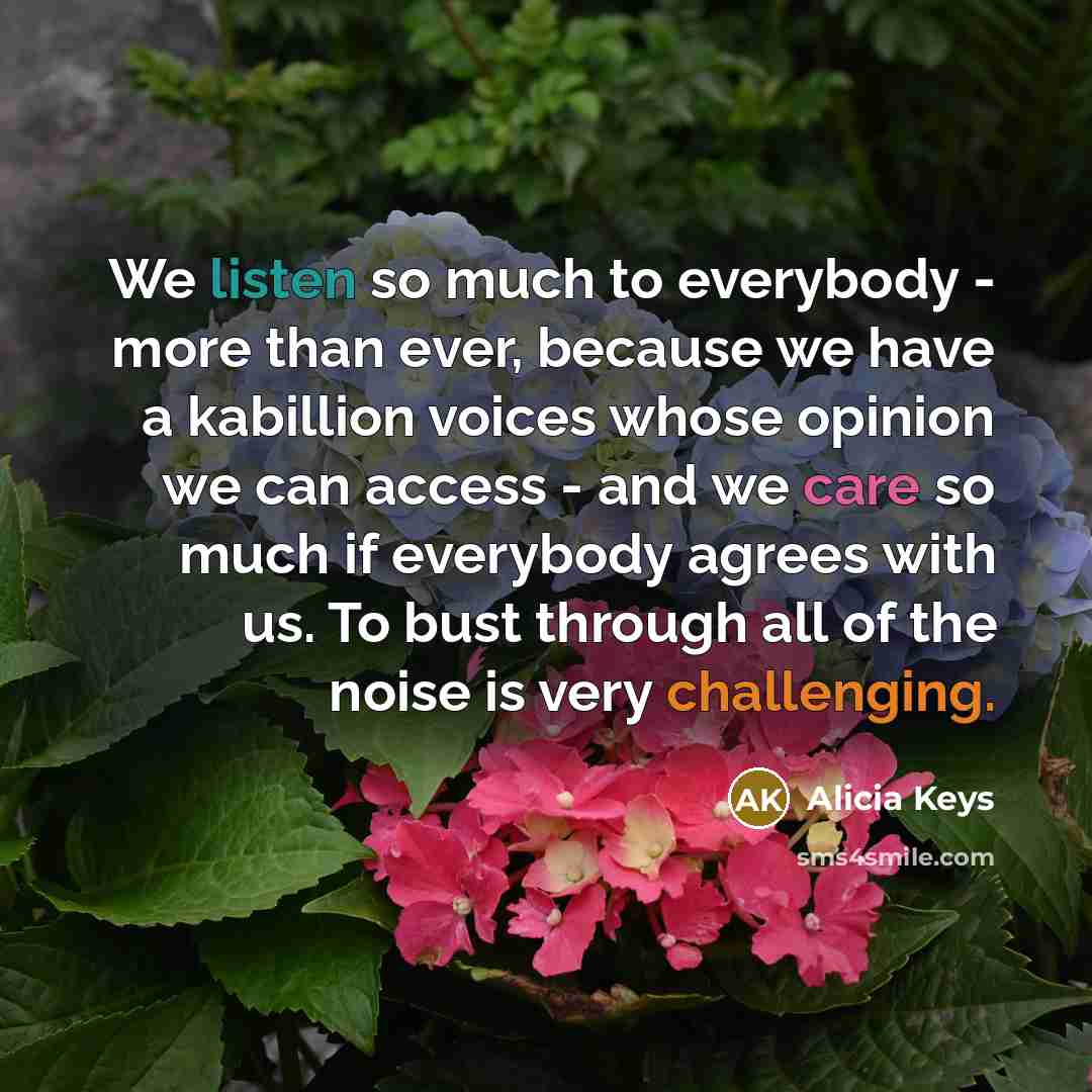 “We listen so much to everybody - more than ever, because we have a kabillion voices whose opinion we can access - and we care so much if everybody agrees with us. To bust through all of the noise is very challenging.” quote by Alicia Keys