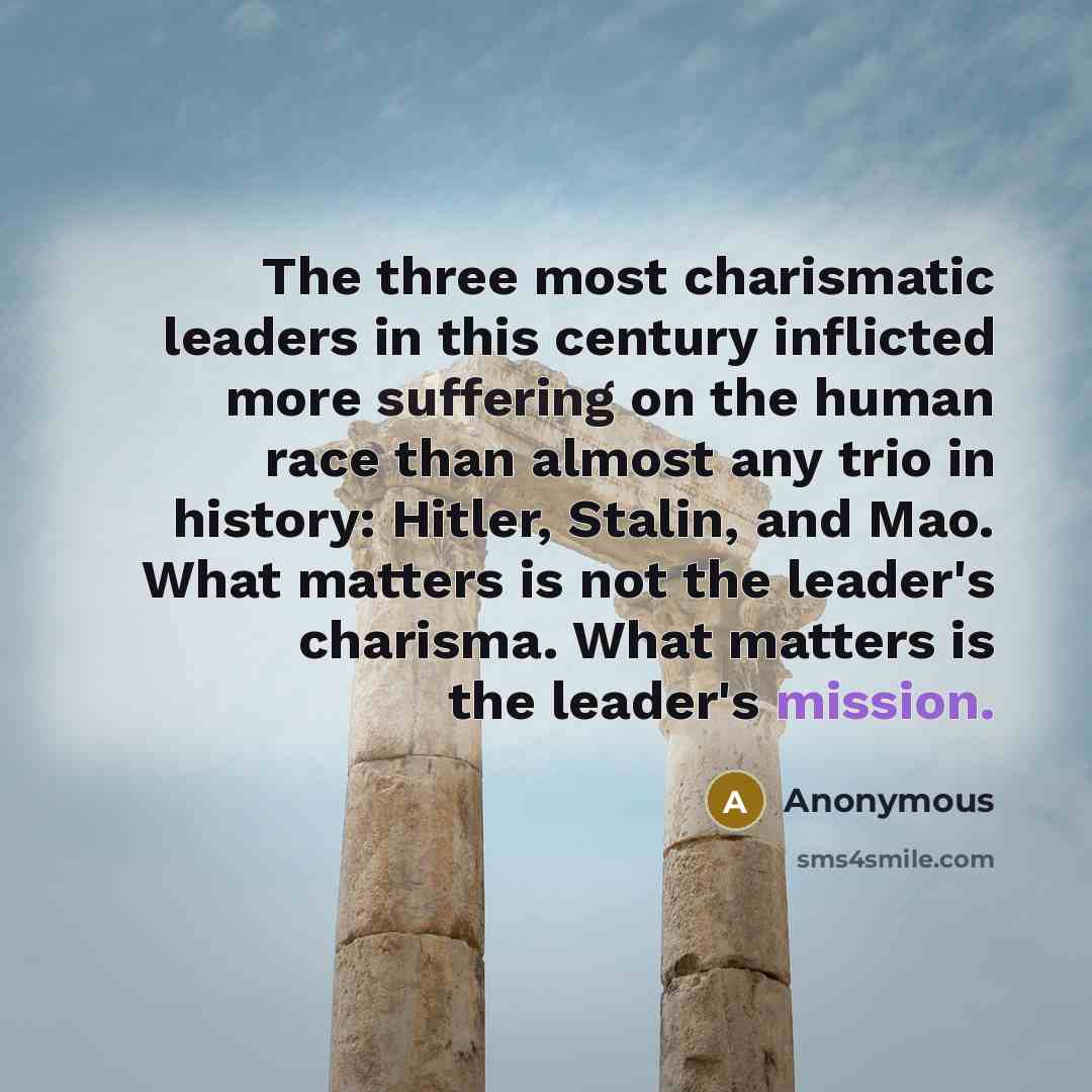 “The three most charismatic leaders in this century inflicted more suffering on the human race than almost any trio in history: Hitler, Stalin, and Mao. What matters is not the leader's charisma. What matters is the leader's mission.” quote by Anonymous