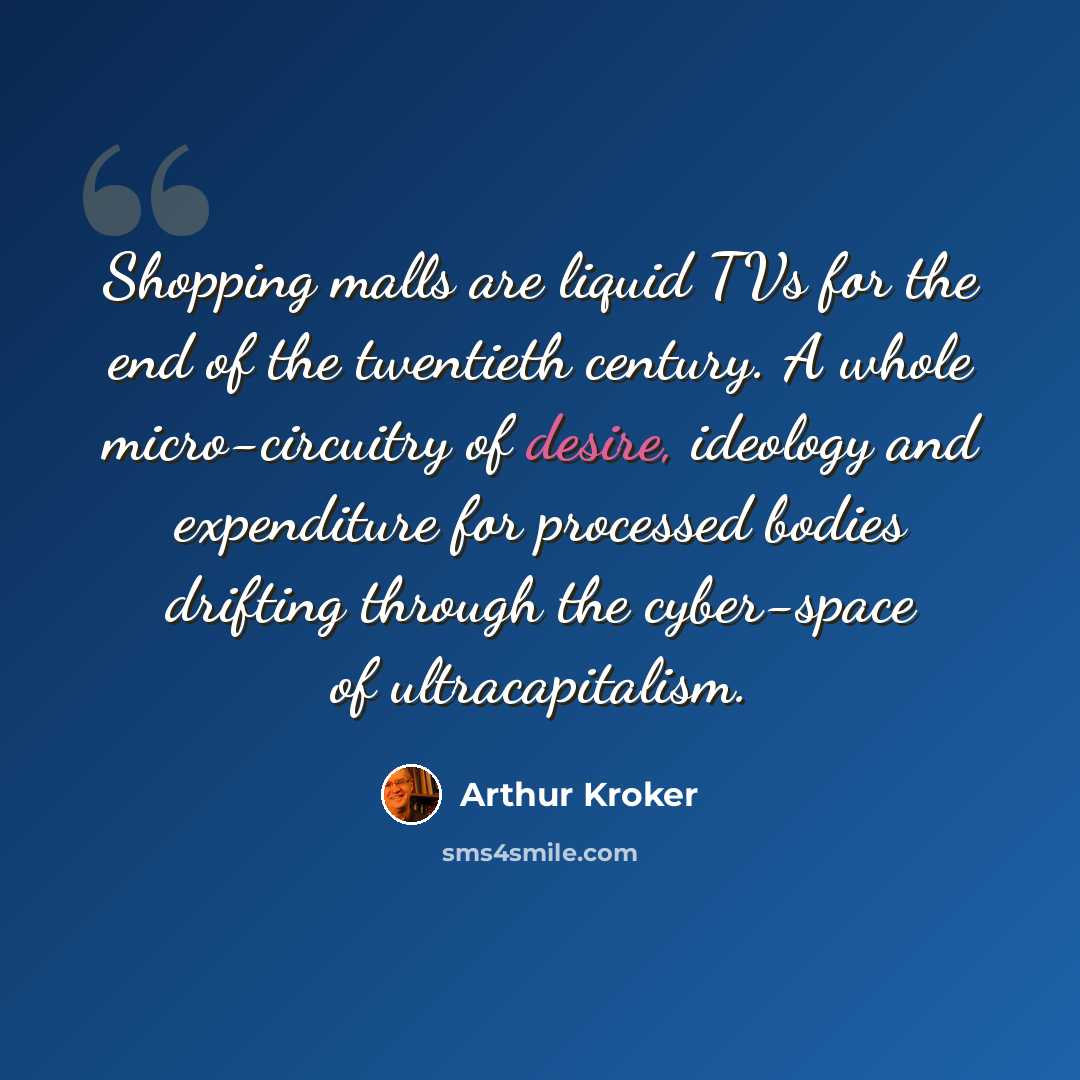 “Shopping malls are liquid TVs for the end of the twentieth century. A whole micro-circuitry of desire, ideology and expenditure for processed bodies drifting through the cyber-space of ultracapitalism.” quote by Arthur Kroker