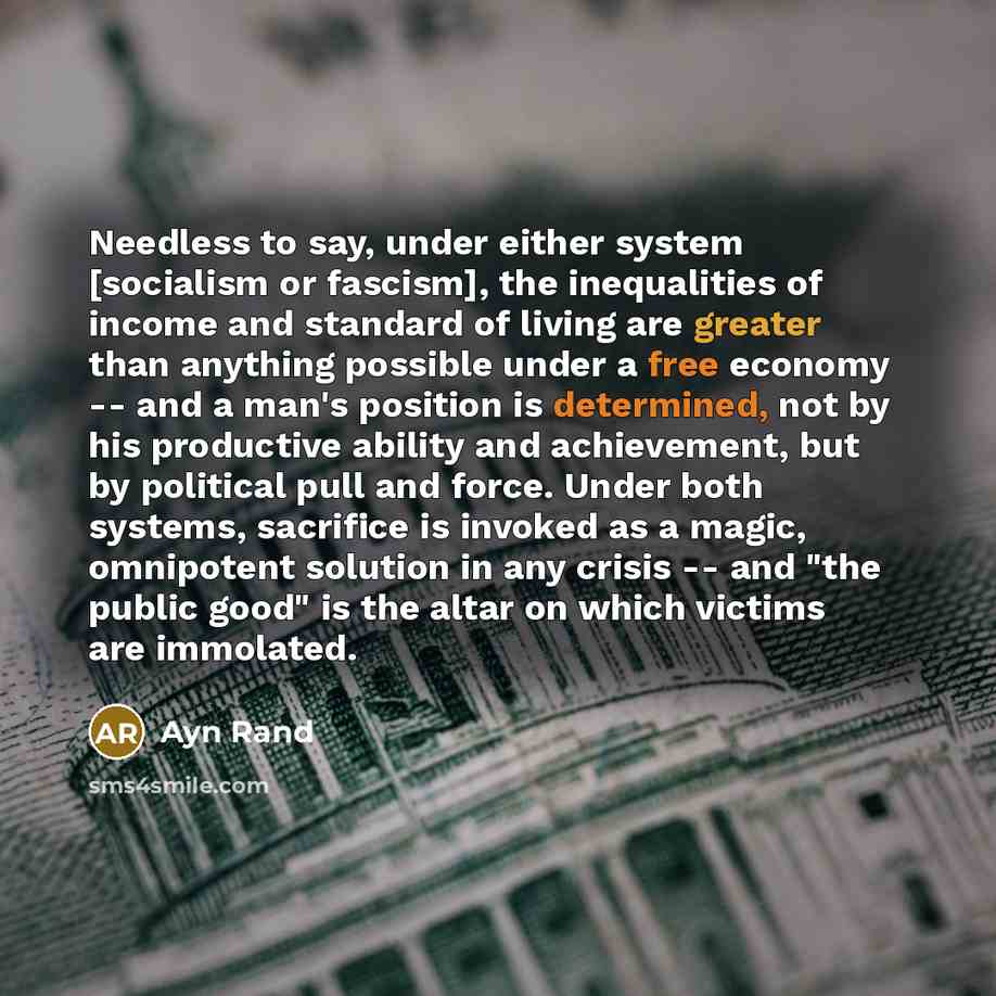 “Needless to say, under either system [socialism or fascism], the inequalities of income and standard of living are greater than anything possible under a free economy -- and a man's position is determined, not by his productive ability and achievement, but by political pull and force. Under both…” quote by Ayn Rand