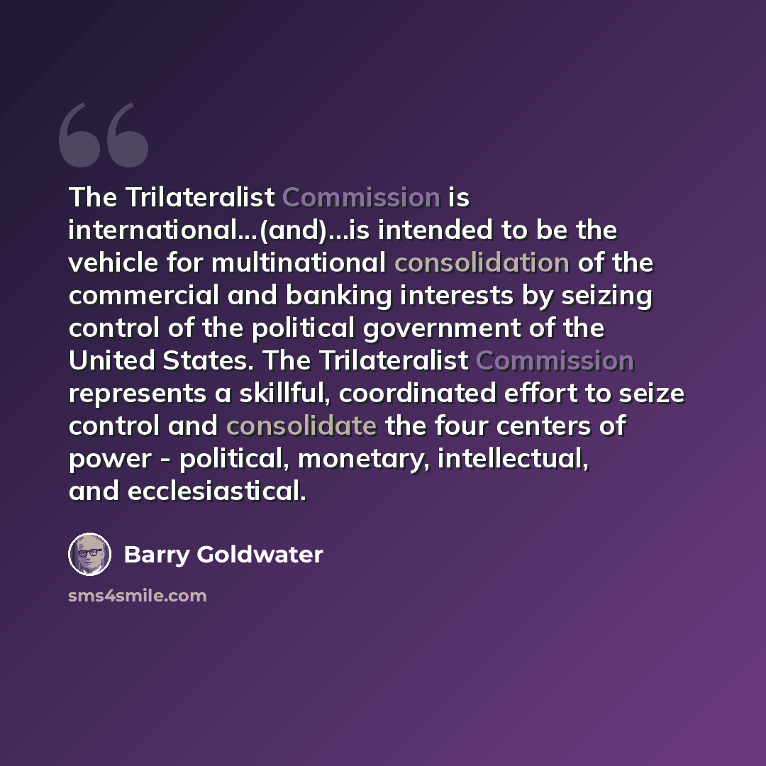 “The Trilateralist Commission is international...(and)...is intended to be the vehicle for multinational consolidation of the commercial and banking interests by seizing control of the political government of the United States. The Trilateralist Commission represents a skillful, coordinated effort…” quote by Barry Goldwater
