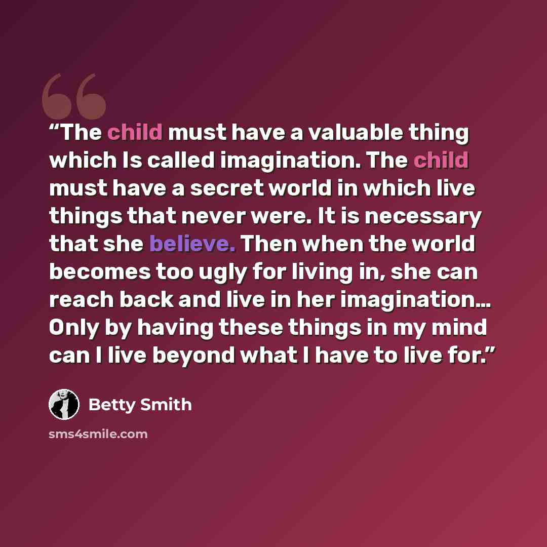 “The child must have a valuable thing which Is called imagination. The child must have a secret world in which live things that never were. It is necessary that she believe. Then when the world becomes too ugly for living in, she can reach back and live in her imagination… Only by having these…” quote by Betty Smith