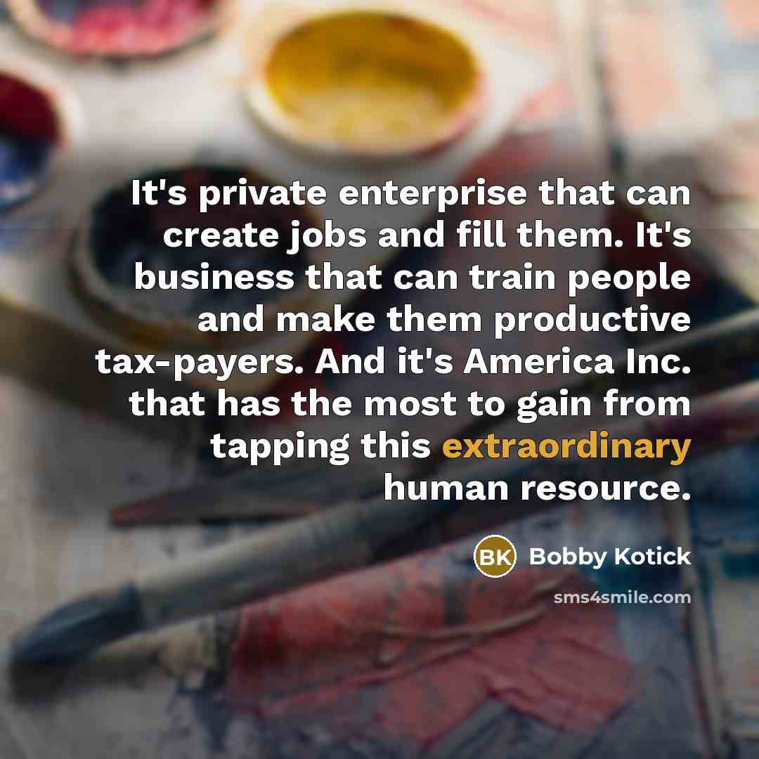 “It's private enterprise that can create jobs and fill them. It's business that can train people and make them productive tax-payers. And it's America Inc. that has the most to gain from tapping this extraordinary human resource.” quote by Bobby Kotick