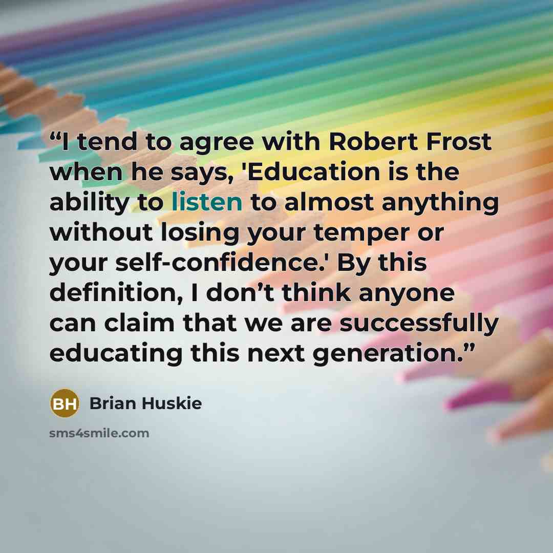 “I tend to agree with Robert Frost when he says, 'Education is the ability to listen to almost anything without losing your temper or your self-confidence.' By this definition, I don’t think anyone can claim that we are successfully educating this next generation.” quote by Brian Huskie