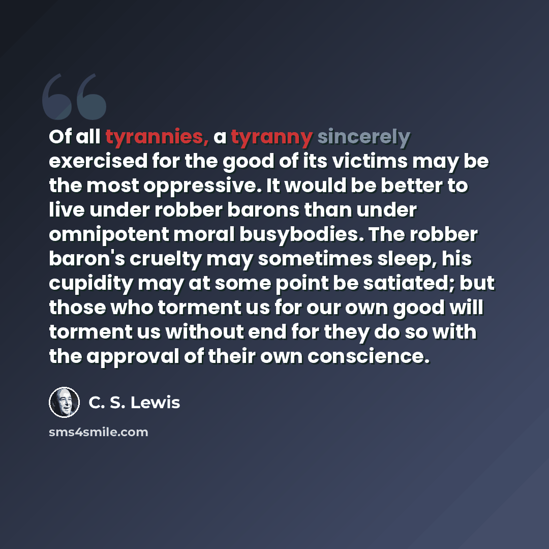“Of all tyrannies, a tyranny sincerely exercised for the good of its victims may be the most oppressive. It would be better to live under robber barons than under omnipotent moral busybodies. The robber baron's cruelty may sometimes sleep, his cupidity may at some point be satiated; but those who…” quote by C. S. Lewis