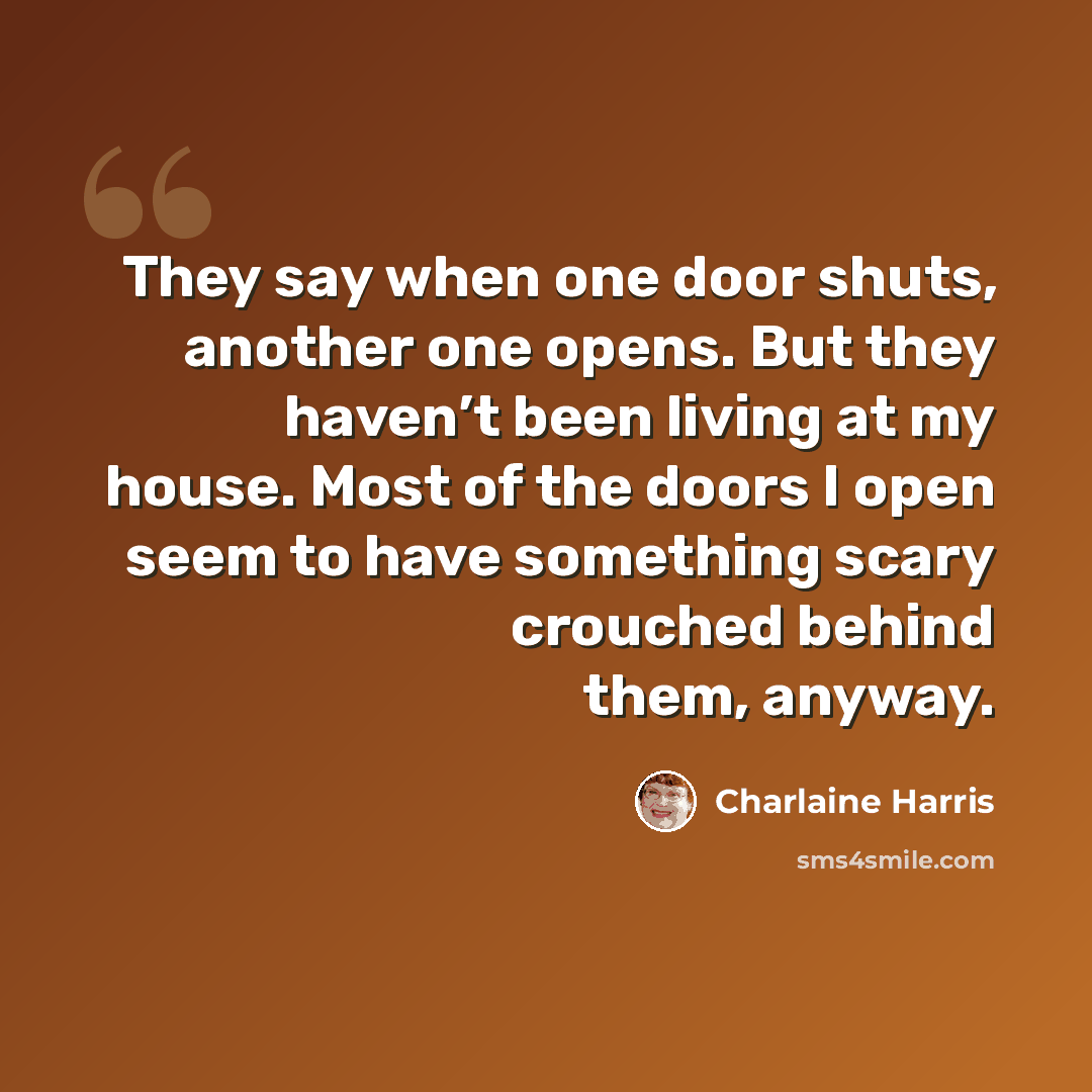 “They say when one door shuts, another one opens. But they haven’t been living at my house. Most of the doors I open seem to have something scary crouched behind them, anyway.” quote by Charlaine Harris