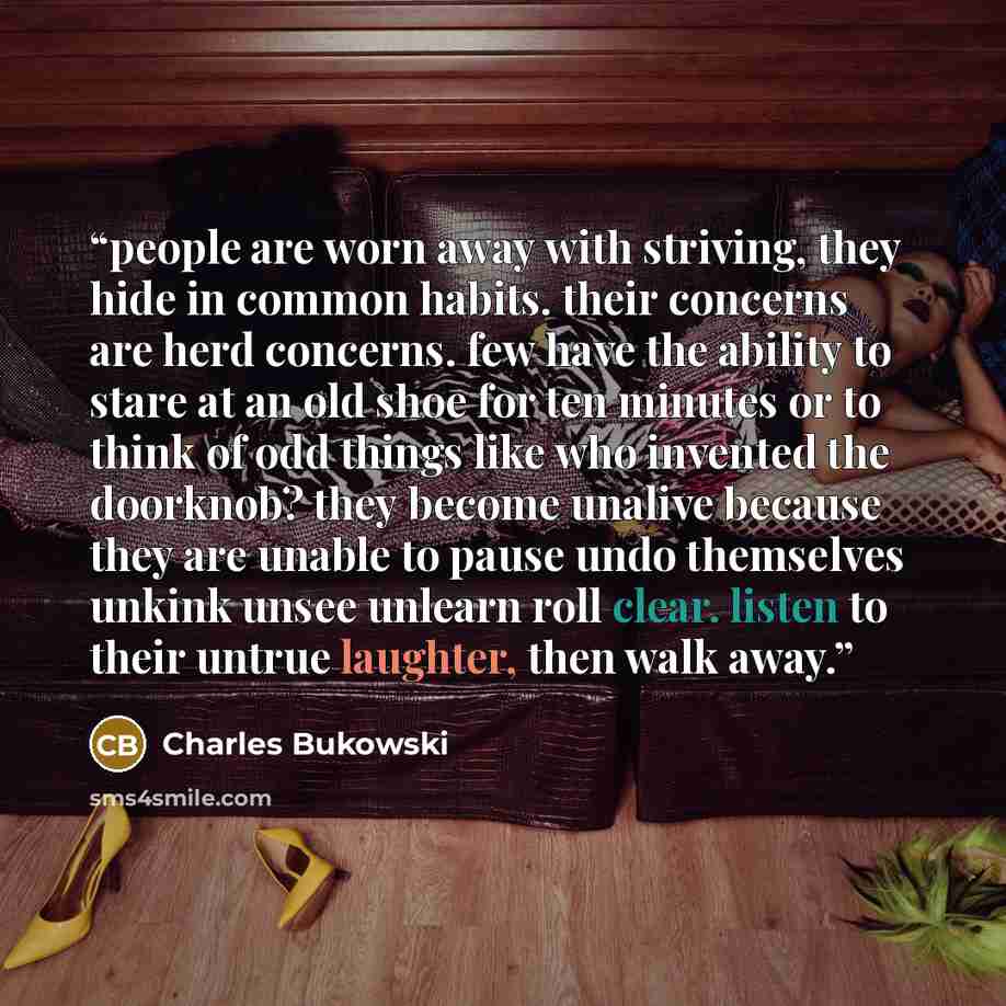 “people are worn away with striving, they hide in common habits. their concerns are herd concerns. few have the ability to stare at an old shoe for ten minutes or to think of odd things like who invented the doorknob? they become unalive because they are unable to pause undo themselves unkink unsee…” quote by Charles Bukowski