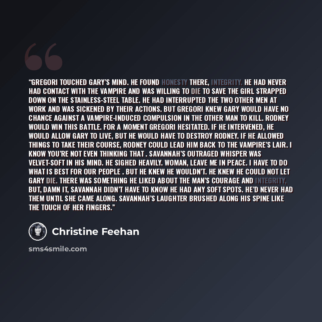 “Gregori touched Gary’s mind. He found honesty there, integrity. He had never had contact with the vampire and was willing to die to save the girl strapped down on the stainless-steel table. He had interrupted the two other men at work and was sickened by their actions. But Gregori knew Gary would…” quote by Christine Feehan