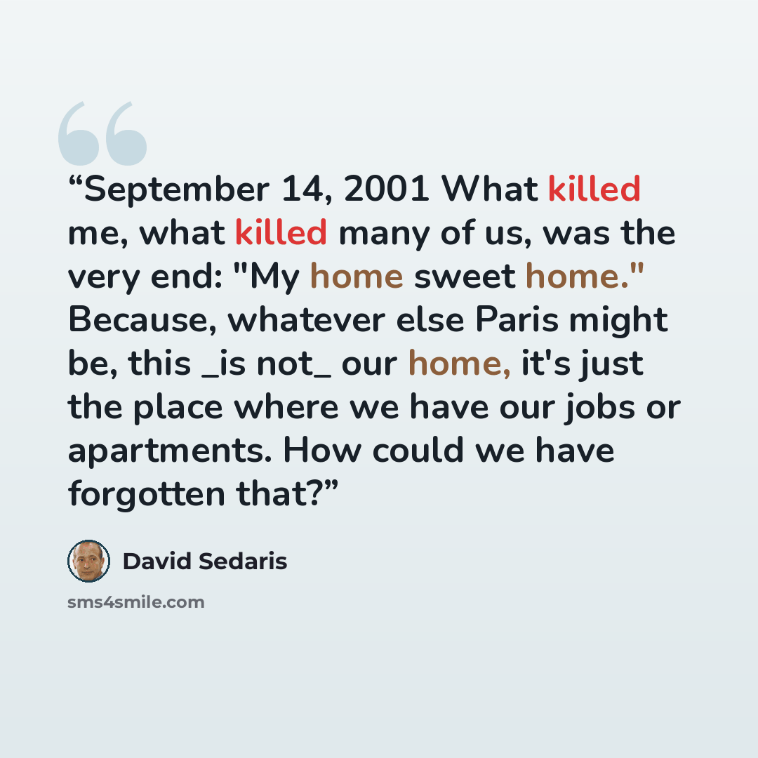 “September 14, 2001 What killed me, what killed many of us, was the very end: "My home sweet home." Because, whatever else Paris might be, this _is not_ our home, it's just the place where we have our jobs or apartments. How could we have forgotten that?” quote by David Sedaris