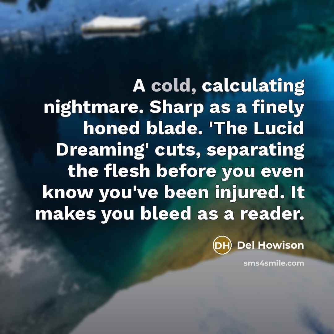 “A cold, calculating nightmare. Sharp as a finely honed blade. 'The Lucid Dreaming' cuts, separating the flesh before you even know you've been injured. It makes you bleed as a reader.” quote by Del Howison