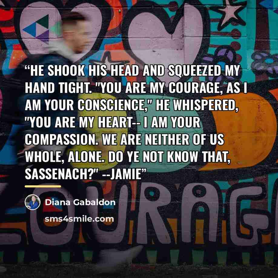 “He shook his head and squeezed my hand tight. "You are my courage, as I am your conscience," he whispered, "You are my heart-- I am your compassion. We are neither of us whole, alone. Do ye not know that, Sassenach?" --Jamie” quote by Diana Gabaldon