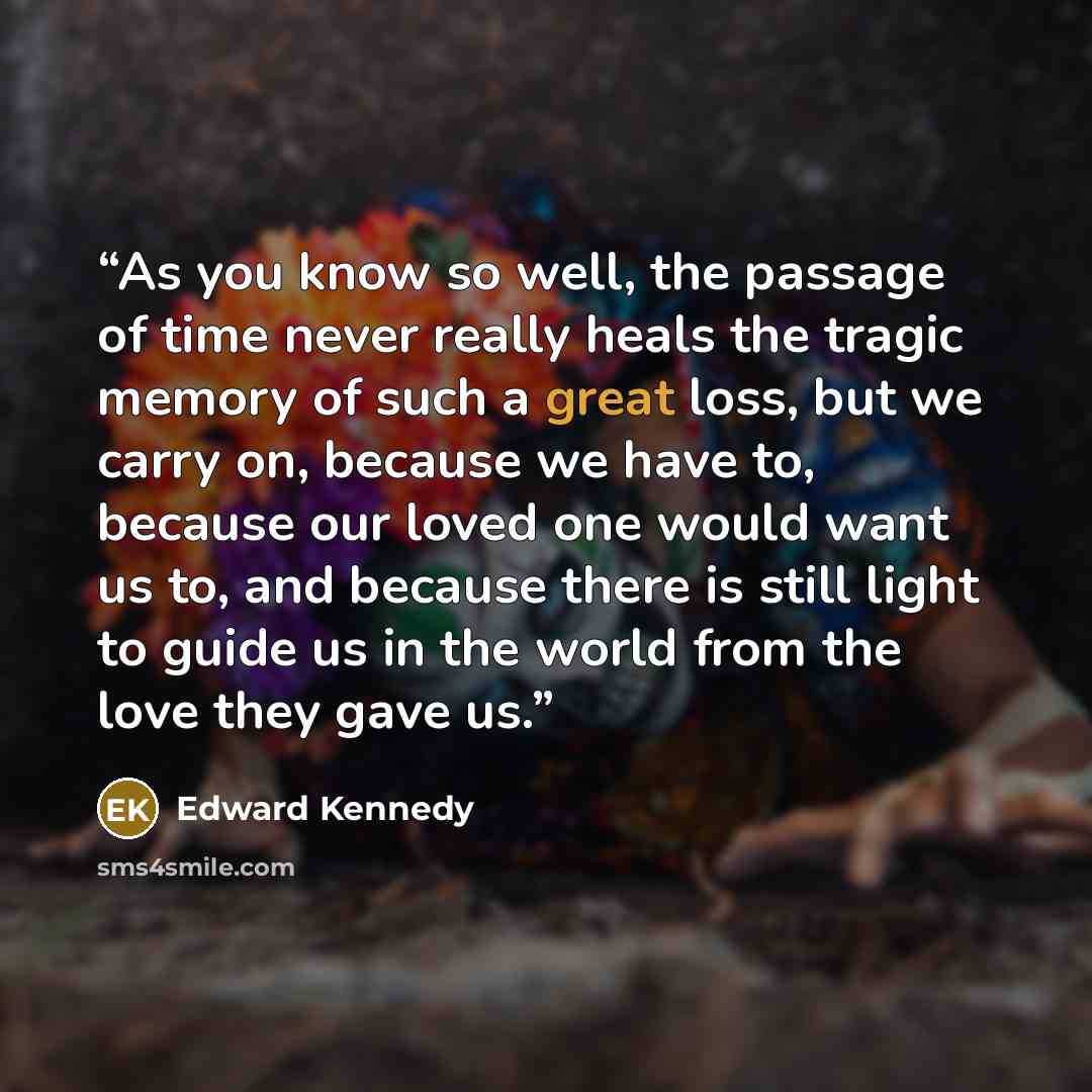 “As you know so well, the passage of time never really heals the tragic memory of such a great loss, but we carry on, because we have to, because our loved one would want us to, and because there is still light to guide us in the world from the love they gave us.” quote by Edward Kennedy