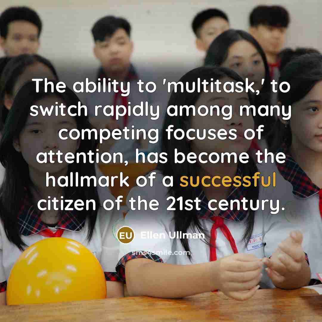 “The ability to 'multitask,' to switch rapidly among many competing focuses of attention, has become the hallmark of a successful citizen of the 21st century.” quote by Ellen Ullman