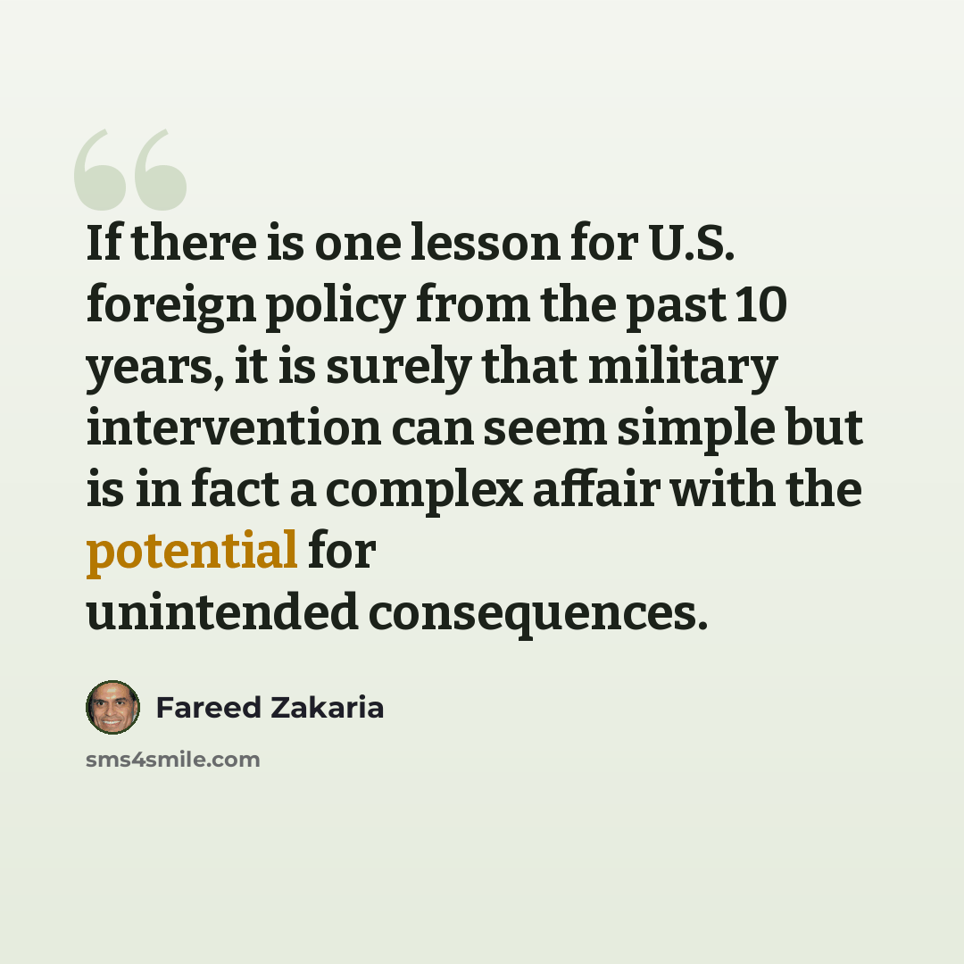“If there is one lesson for U.S. foreign policy from the past 10 years, it is surely that military intervention can seem simple but is in fact a complex affair with the potential for unintended consequences.” quote by Fareed Zakaria