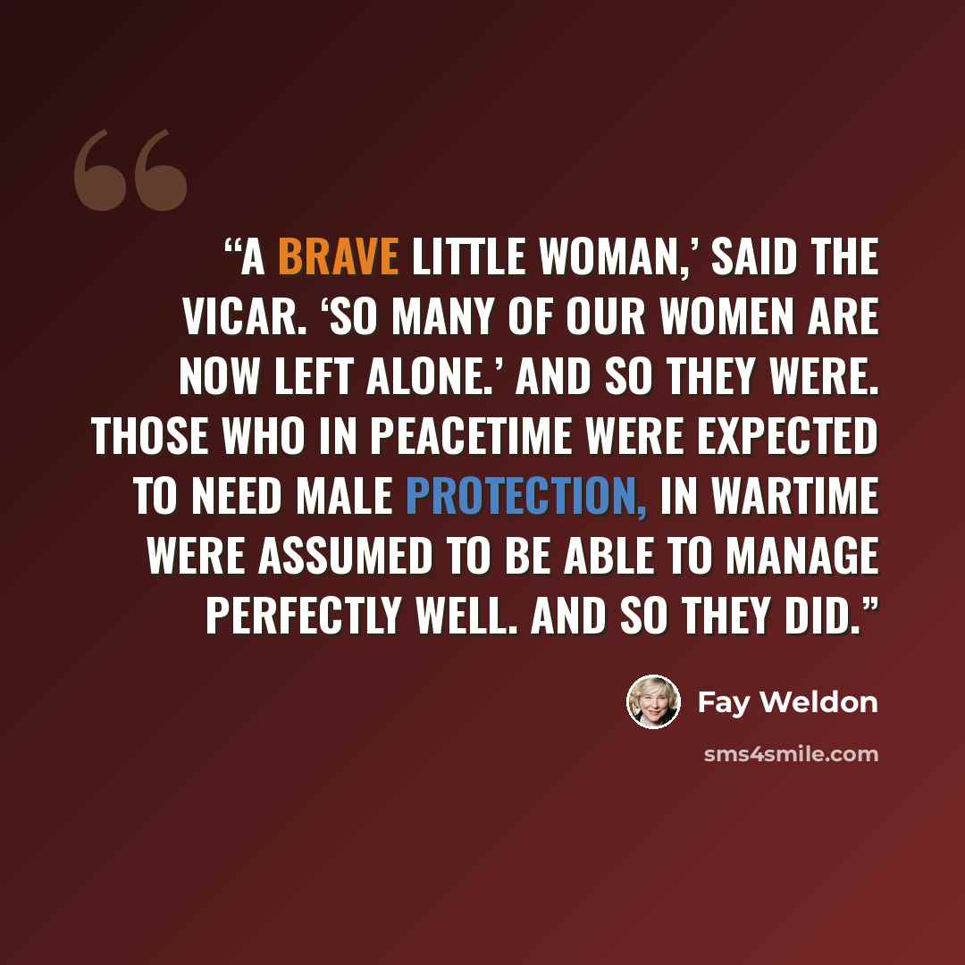“A brave little woman,’ said the vicar. ‘So many of our women are now left alone.’ And so they were. Those who in peacetime were expected to need male protection, in wartime were assumed to be able to manage perfectly well. And so they did.” quote by Fay Weldon