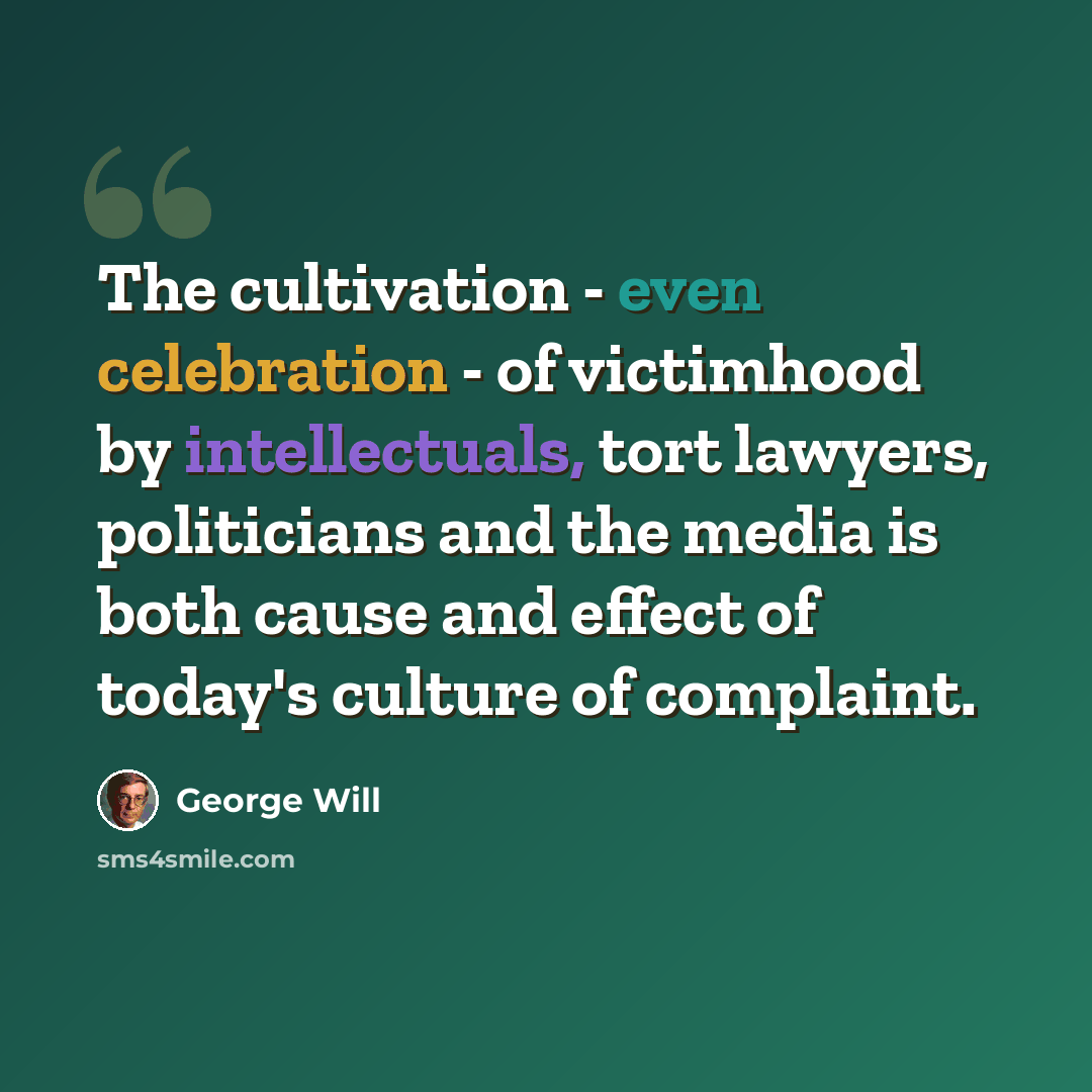 “The cultivation - even celebration - of victimhood by intellectuals, tort lawyers, politicians and the media is both cause and effect of today's culture of complaint.” quote by George Will