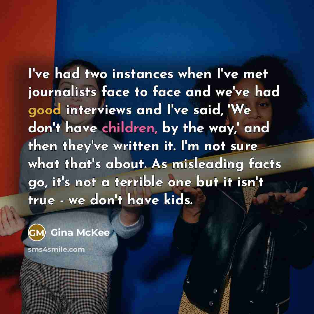 “I've had two instances when I've met journalists face to face and we've had good interviews and I've said, 'We don't have children, by the way,' and then they've written it. I'm not sure what that's about. As misleading facts go, it's not a terrible one but it isn't true - we don't have kids.” quote by Gina McKee