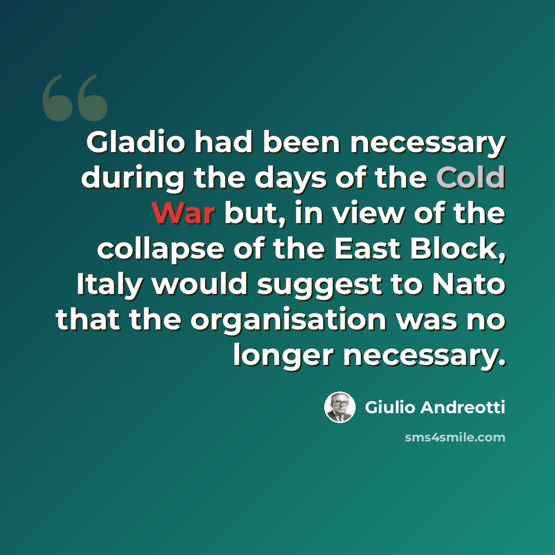 “Gladio had been necessary during the days of the Cold War but, in view of the collapse of the East Block, Italy would suggest to Nato that the organisation was no longer necessary.” quote by Giulio Andreotti