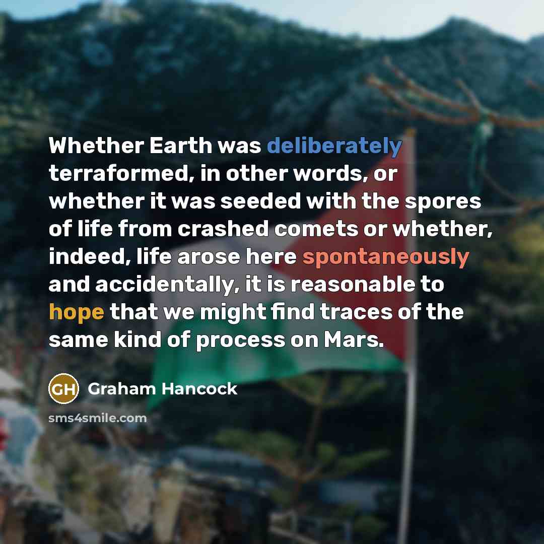“Whether Earth was deliberately terraformed, in other words, or whether it was seeded with the spores of life from crashed comets or whether, indeed, life arose here spontaneously and accidentally, it is reasonable to hope that we might find traces of the same kind of process on Mars.” quote by Graham Hancock