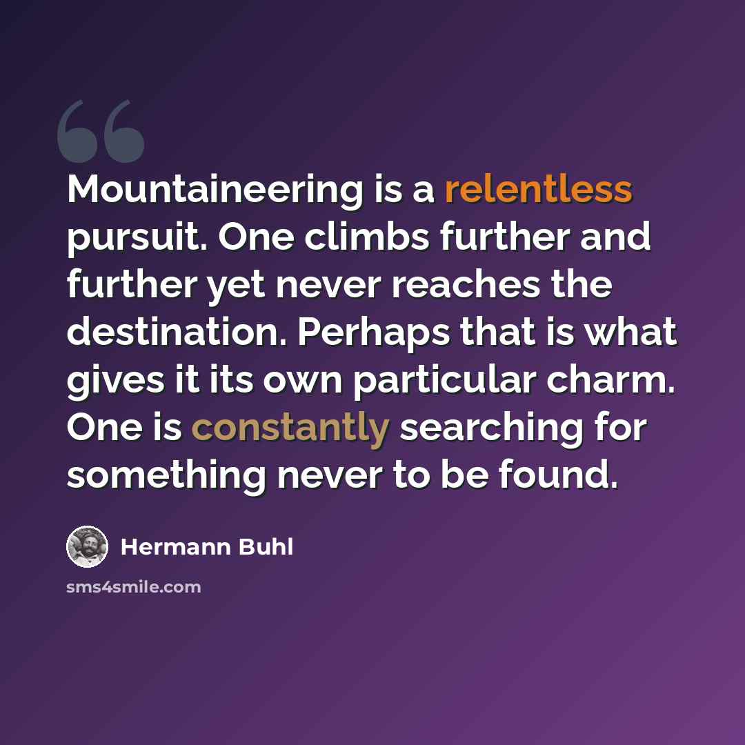 “Mountaineering is a relentless pursuit. One climbs further and further yet never reaches the destination. Perhaps that is what gives it its own particular charm. One is constantly searching for something never to be found.” quote by Hermann Buhl