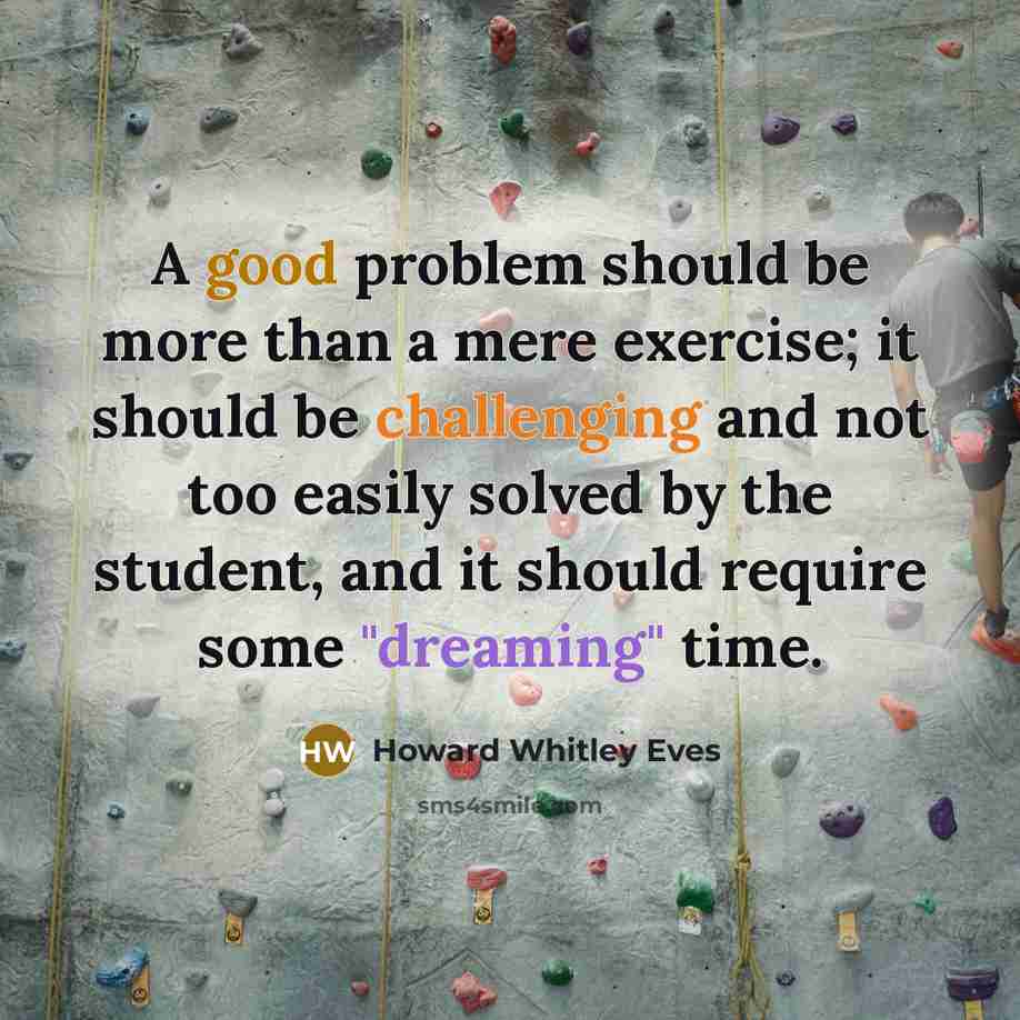 “A good problem should be more than a mere exercise; it should be challenging and not too easily solved by the student, and it should require some "dreaming" time.” quote by Howard Whitley Eves