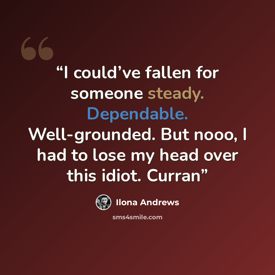 “I could’ve fallen for someone steady. Dependable. Well-grounded. But nooo, I had to lose my head over this idiot. Curran” quote by Ilona Andrews