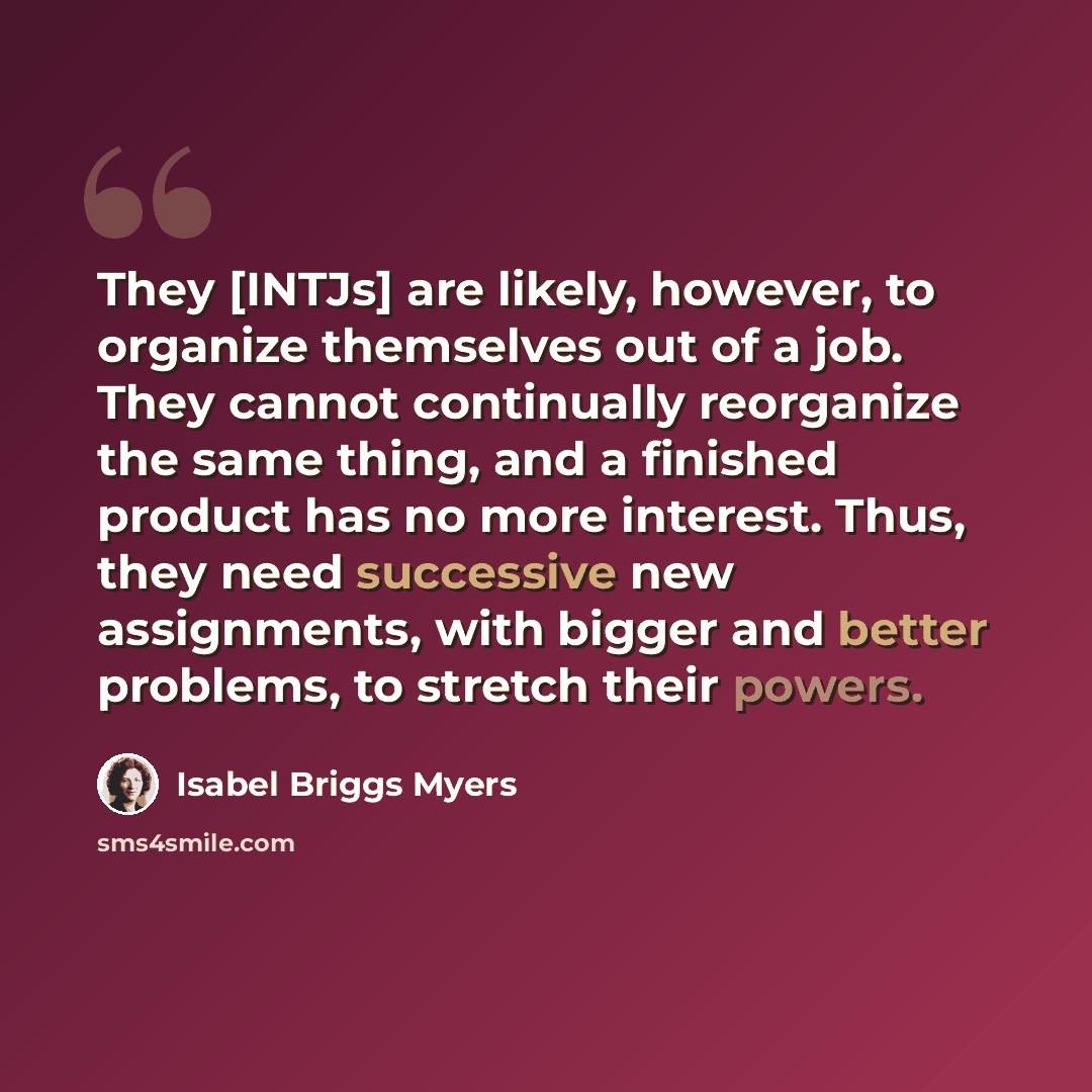 “They [INTJs] are likely, however, to organize themselves out of a job. They cannot continually reorganize the same thing, and a finished product has no more interest. Thus, they need successive new assignments, with bigger and better problems, to stretch their powers.” quote by Isabel Briggs Myers