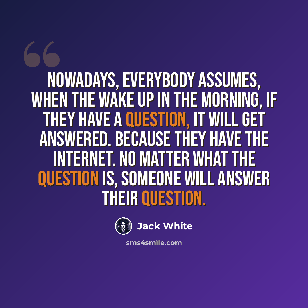 “Nowadays, everybody assumes, when the wake up in the morning, if they have a question, it will get answered. Because they have the internet. No matter what the question is, someone will answer their question.” quote by Jack White
