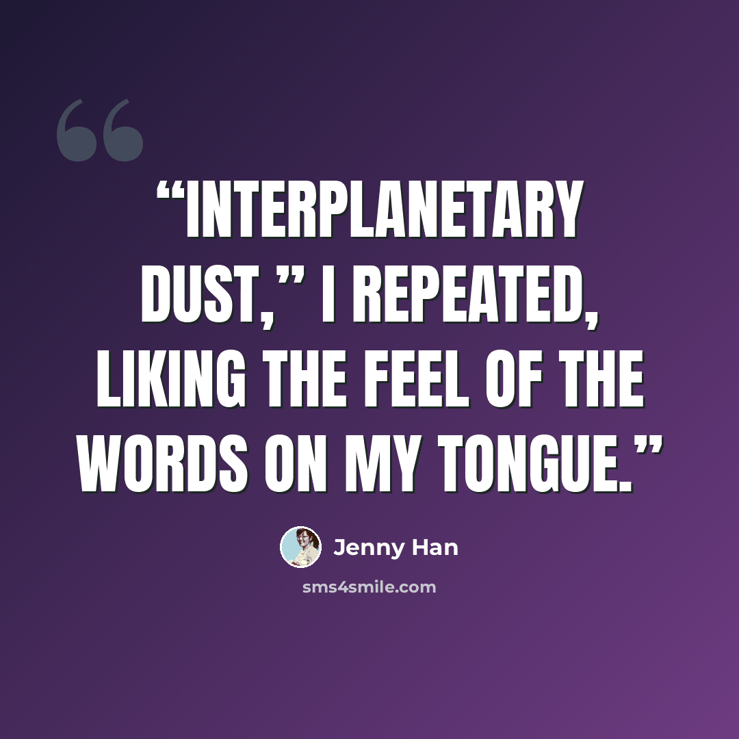 “Interplanetary dust,” I repeated, liking the feel of the words on my tongue.” quote by Jenny Han