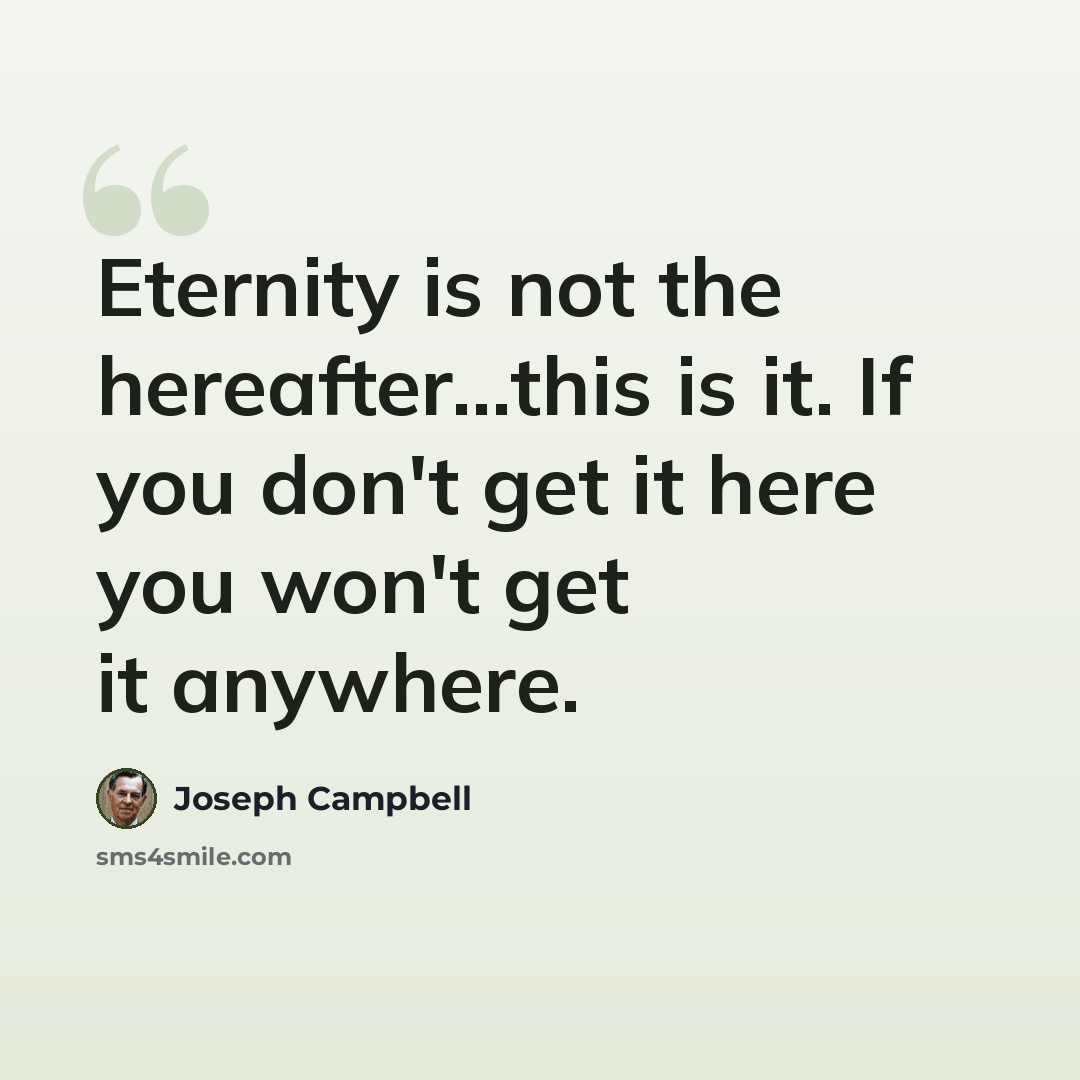“Eternity is not the hereafter...this is it. If you don't get it here you won't get it anywhere.” quote by Joseph Campbell