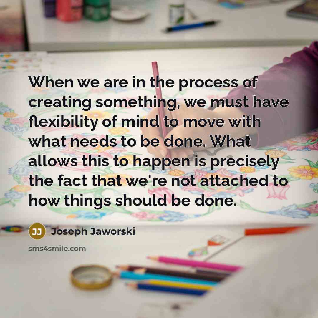 “When we are in the process of creating something, we must have flexibility of mind to move with what needs to be done. What allows this to happen is precisely the fact that we're not attached to how things should be done.” quote by Joseph Jaworski
