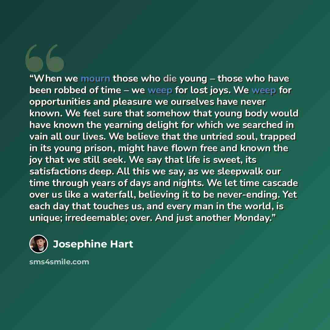 “When we mourn those who die young – those who have been robbed of time – we weep for lost joys. We weep for opportunities and pleasure we ourselves have never known. We feel sure that somehow that young body would have known the yearning delight for which we searched in vain all our lives. We…” quote by Josephine Hart