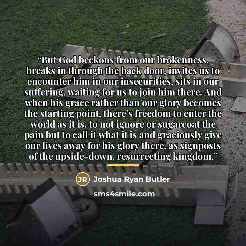 “But God beckons from our brokenness, breaks in through the back door, invites us to encounter him in our insecurities, sits in our suffering, waiting for us to join him there. And when his grace rather than our glory becomes the starting point, there’s freedom to enter the world as it is, to not…” quote by Joshua Ryan Butler