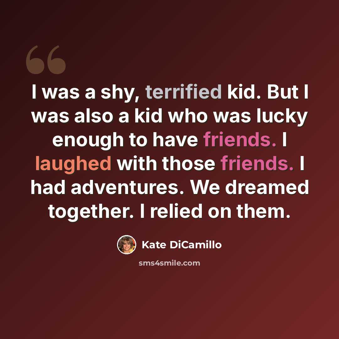 “I was a shy, terrified kid. But I was also a kid who was lucky enough to have friends. I laughed with those friends. I had adventures. We dreamed together. I relied on them.” quote by Kate DiCamillo