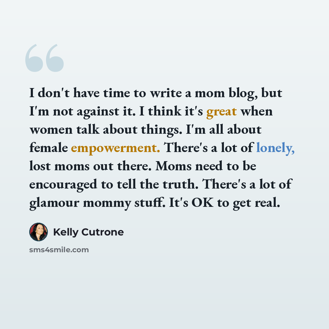 “I don't have time to write a mom blog, but I'm not against it. I think it's great when women talk about things. I'm all about female empowerment. There's a lot of lonely, lost moms out there. Moms need to be encouraged to tell the truth. There's a lot of glamour mommy stuff. It's OK to get real.” quote by Kelly Cutrone