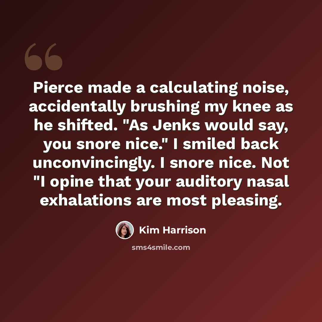 “Pierce made a calculating noise, accidentally brushing my knee as he shifted. "As Jenks would say, you snore nice." I smiled back unconvincingly. I snore nice. Not "I opine that your auditory nasal exhalations are most pleasing.” quote by Kim Harrison