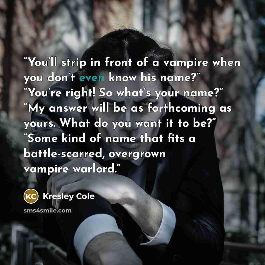 “You’ll strip in front of a vampire when you don’t even know his name?” “You’re right! So what’s your name?” “My answer will be as forthcoming as yours. What do you want it to be?” “Some kind of name that fits a battle-scarred, overgrown vampire warlord.” quote by Kresley Cole