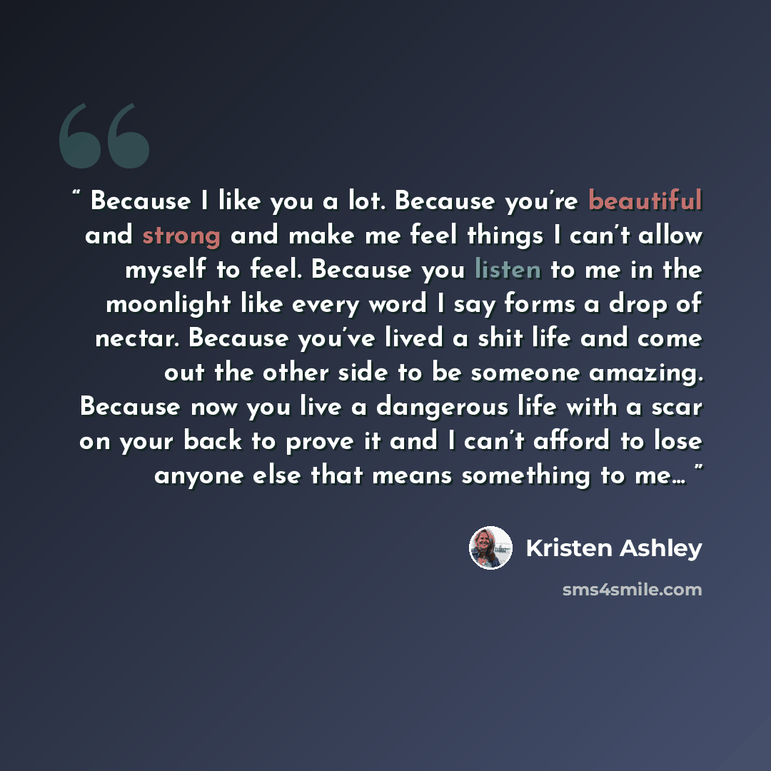 “Because I like you a lot. Because you’re beautiful and strong and make me feel things I can’t allow myself to feel. Because you listen to me in the moonlight like every word I say forms a drop of nectar. Because you’ve lived a shit life and come out the other side to be someone amazing. Because…” quote by Kristen Ashley