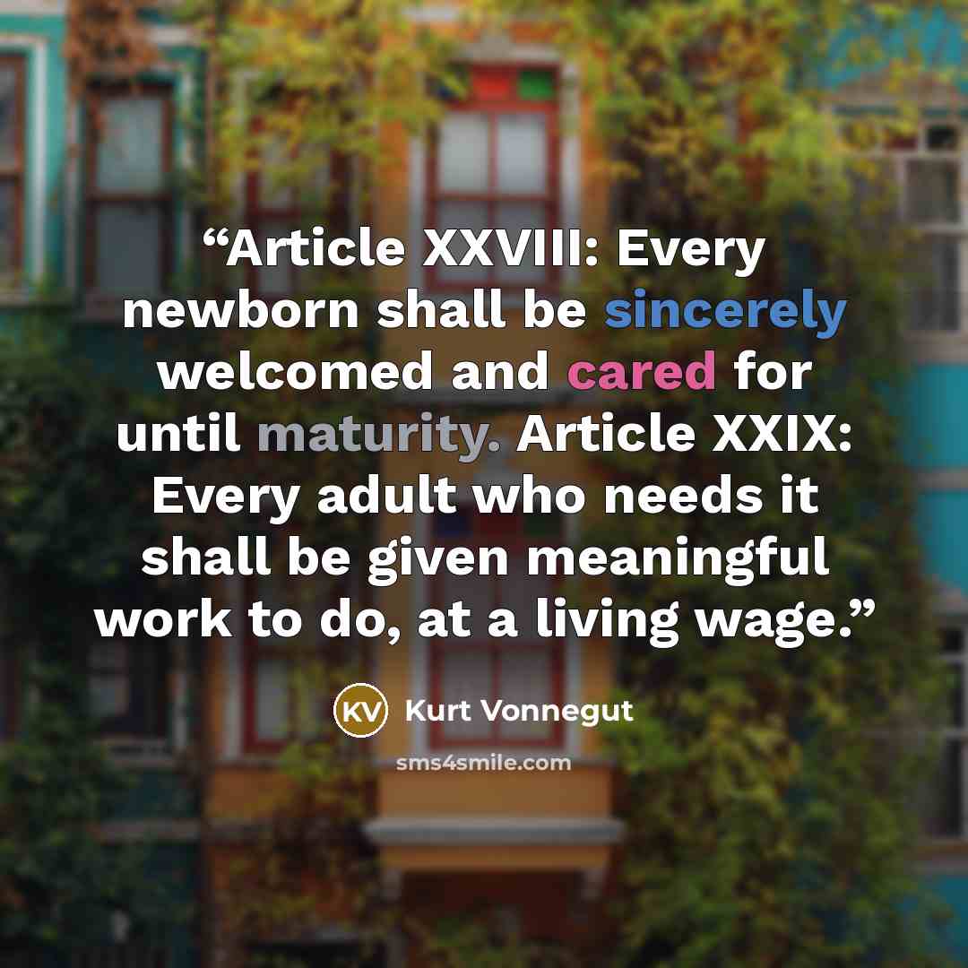 “Article XXVIII: Every newborn shall be sincerely welcomed and cared for until maturity. Article XXIX: Every adult who needs it shall be given meaningful work to do, at a living wage.” quote by Kurt Vonnegut