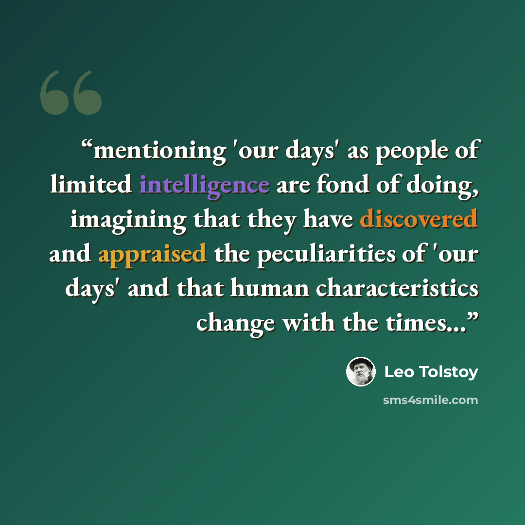 “mentioning 'our days' as people of limited intelligence are fond of doing, imagining that they have discovered and appraised the peculiarities of 'our days' and that human characteristics change with the times...” quote by Leo Tolstoy