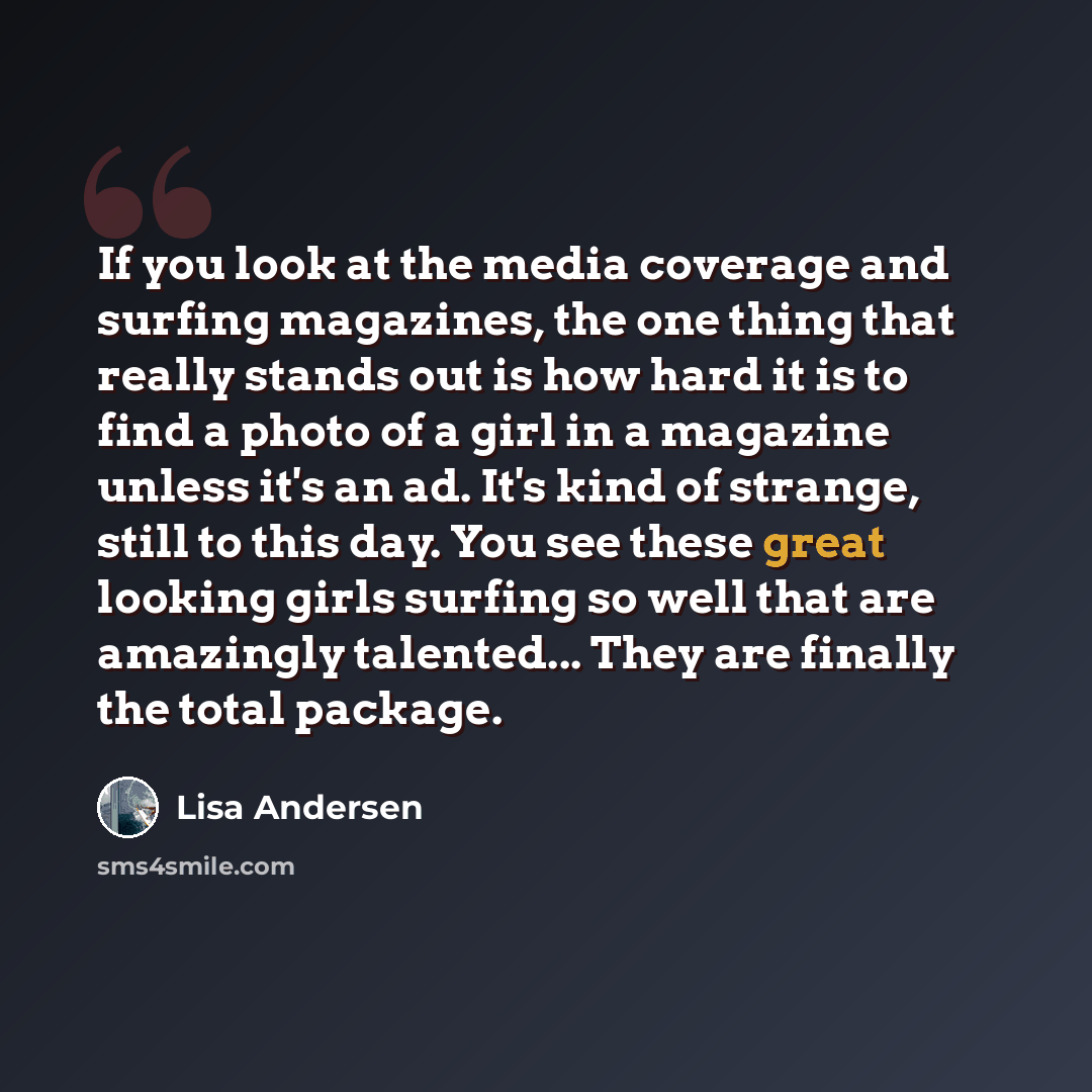 “If you look at the media coverage and surfing magazines, the one thing that really stands out is how hard it is to find a photo of a girl in a magazine unless it's an ad. It's kind of strange, still to this day. You see these great looking girls surfing so well that are amazingly talented... They…” quote by Lisa Andersen