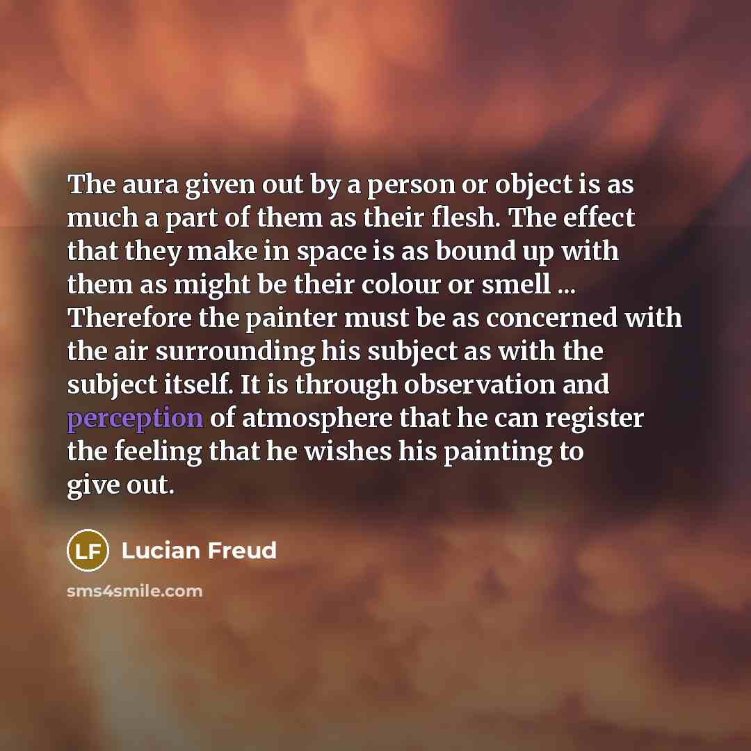 “The aura given out by a person or object is as much a part of them as their flesh. The effect that they make in space is as bound up with them as might be their colour or smell ... Therefore the painter must be as concerned with the air surrounding his subject as with the subject itself. It is…” quote by Lucian Freud